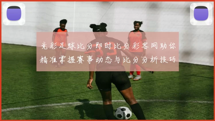 竞彩足球比分即时比分彩客网助你精准掌握赛事动态与比分分析技巧