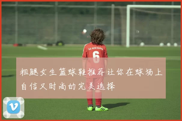 粗腿女生篮球鞋推荐让你在球场上自信又时尚的完美选择