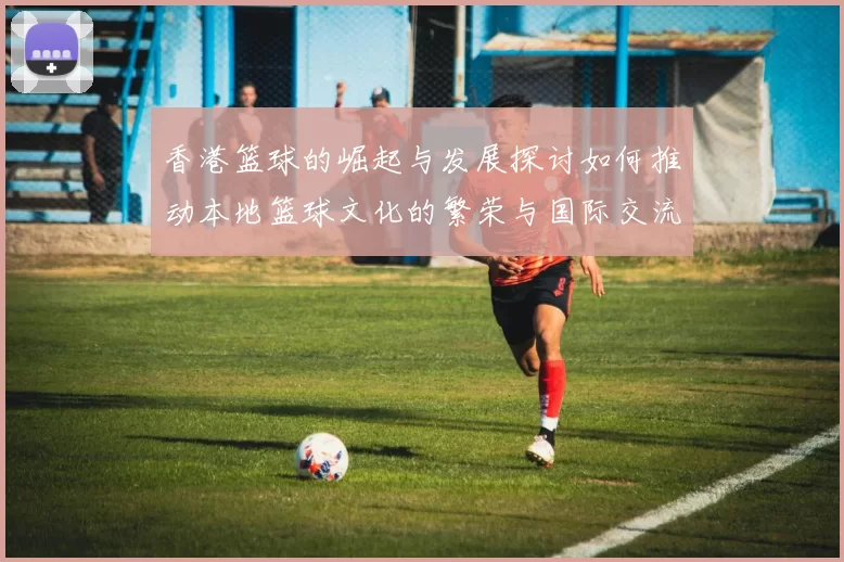 香港篮球的崛起与发展探讨如何推动本地篮球文化的繁荣与国际交流