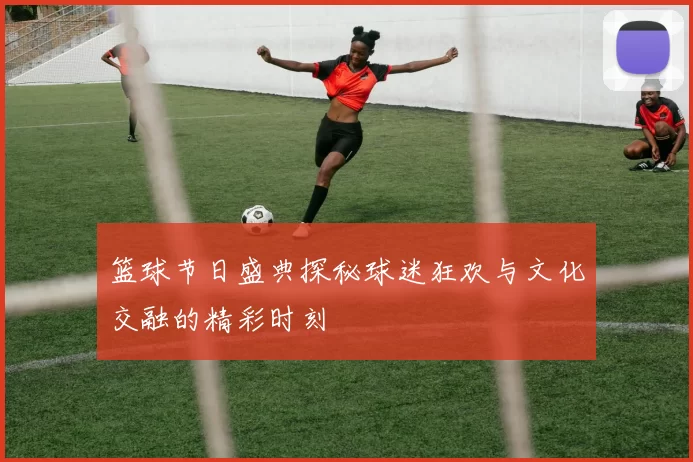 篮球节日盛典探秘球迷狂欢与文化交融的精彩时刻
