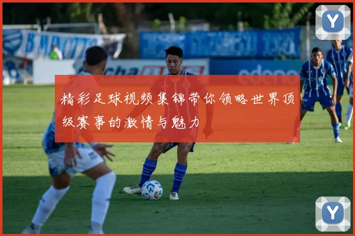 精彩足球视频集锦带你领略世界顶级赛事的激情与魅力